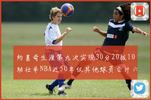 约基奇生涯第九次实现30分20板10助壮举NBA近50年仅其他球员合计六次