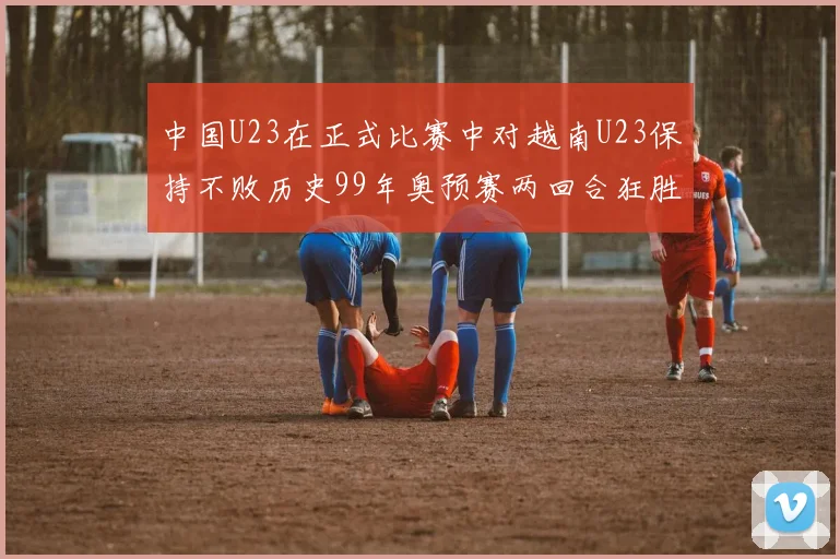 中国U23在正式比赛中对越南U23保持不败历史99年奥预赛两回合狂胜7-0