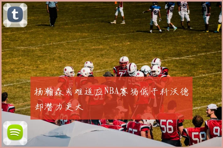 杨瀚森或难适应NBA赛场低于科沃德却潜力更大