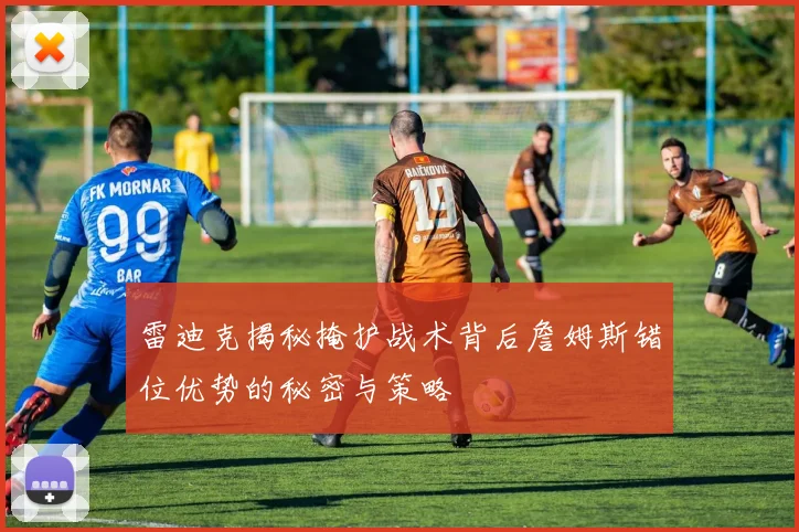 雷迪克揭秘掩护战术背后詹姆斯错位优势的秘密与策略