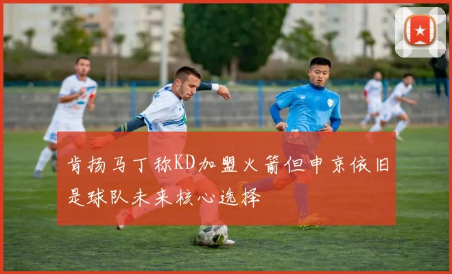 肯扬马丁称KD加盟火箭但申京依旧是球队未来核心选择