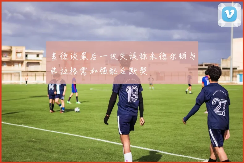 基德谈最后一攻失误称米德尔顿与弗拉格需加强配合默契