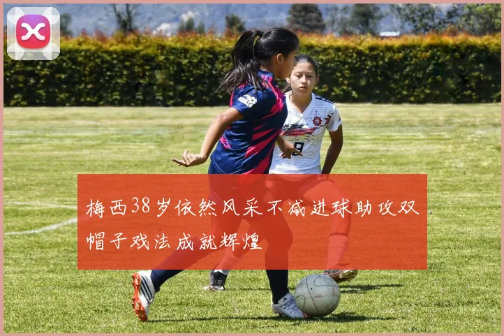 梅西38岁依然风采不减进球助攻双帽子戏法成就辉煌