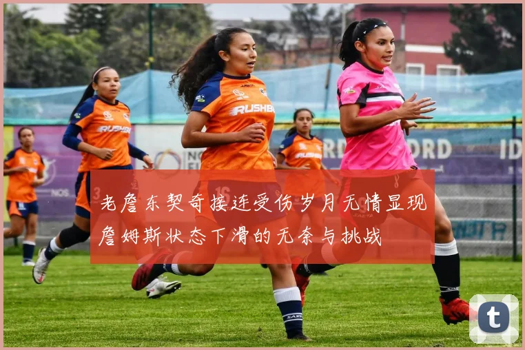 老詹东契奇接连受伤岁月无情显现詹姆斯状态下滑的无奈与挑战