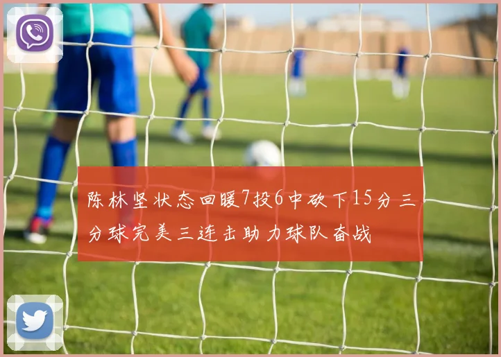 陈林坚状态回暖7投6中砍下15分三分球完美三连击助力球队奋战
