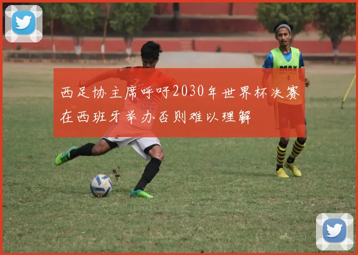 西足协主席呼吁2030年世界杯决赛在西班牙举办否则难以理解
