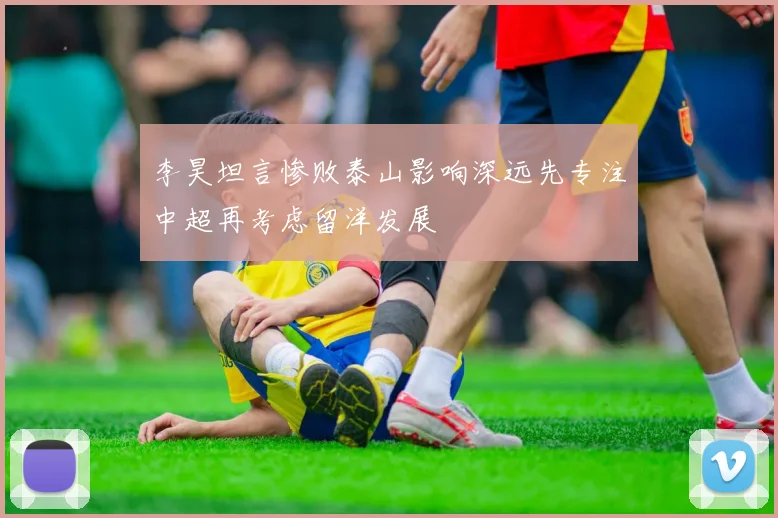 李昊坦言惨败泰山影响深远先专注中超再考虑留洋发展