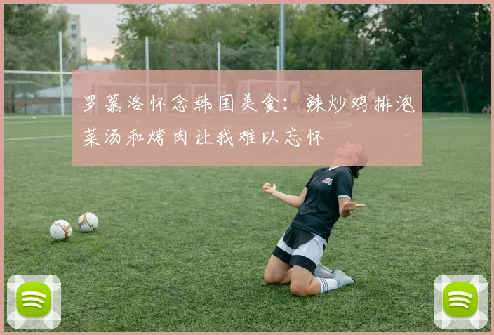 罗慕洛怀念韩国美食：辣炒鸡排泡菜汤和烤肉让我难以忘怀