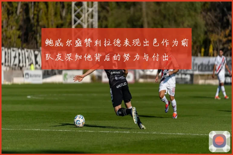 鲍威尔盛赞利拉德表现出色作为前队友深知他背后的努力与付出