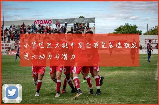 小贾巴里力挺申京全明星落选激发更大动力与潜力