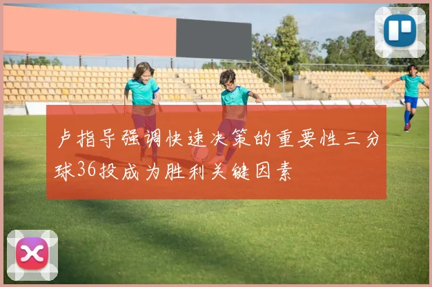 卢指导强调快速决策的重要性三分球36投成为胜利关键因素