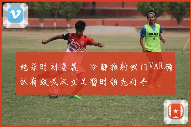 绝杀时刻姜晨璟冷静推射破门VAR确认有效武汉女足暂时领先对手